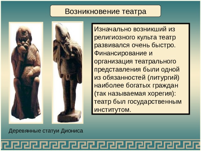 Возникновение театра Изначально возникший из религиозного культа театр развивался очень быстро. Финансирование и организация театрального представления были одной из обязанностей (литургий) наиболее богатых граждан (так называемая хорегия): театр был государственным институтом. Деревянные статуи Диониса 