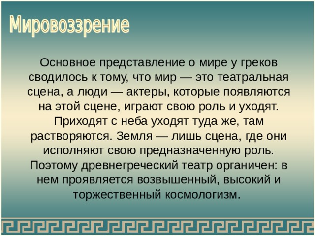 Основное представление о мире у греков сводилось к тому, что мир — это театральная сцена, а люди — актеры, которые появляются на этой сцене, играют свою роль и уходят. Приходят с неба уходят туда же, там растворяются. Земля — лишь сцена, где они исполняют свою предназначенную роль. Поэтому древнегреческий театр органичен: в нем проявляется возвышенный, высокий и торжественный космологизм. 