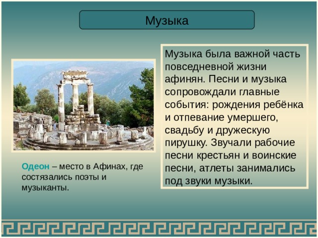 Музыка Музыка была важной часть повседневной жизни афинян. Песни и музыка сопровождали главные события: рождения ребёнка и отпевание умершего, свадьбу и дружескую пирушку. Звучали рабочие песни крестьян и воинские песни, атлеты занимались под звуки музыки. Одеон – место в Афинах, где состязались поэты и музыканты. 