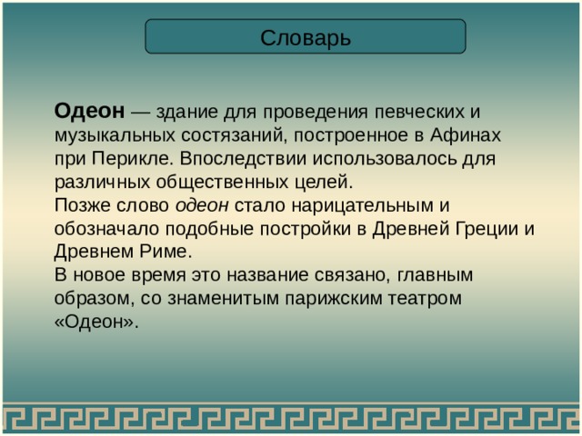 Словарь Одеон — здание для проведения певческих и музыкальных состязаний, построенное в Афинах при Перикле. Впоследствии использовалось для различных общественных целей. Позже слово одеон стало нарицательным и обозначало подобные постройки в Древней Греции и Древнем Риме. В новое время это название связано, главным образом, со знаменитым парижским театром «Одеон». 