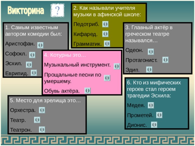 2. Как называли учителя музыки в афинской школе: Педотриб. Кифаред. Грамматик. 1. Самым известным автором комедии был: 3. Главный актёр в греческом театре назывался… Одеон. Протагонист. Эдип . Аристофан. Софокл. Эсхил. Еврипид. 4. Котурны это… Музыкальный инструмент. Прощальные песни по умершему. Обувь актёра. 6. Кто из мифических героев стал героем трагедии Эсхила: Медея. Прометей. Дионис. 5. Место для зрелища это… Орхестра. Театр. Театрон. 