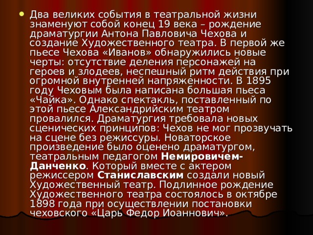 Два великих события в театральной жизни знаменуют собой конец 19 века – рождение драматургии Антона Павловича Чехова и создание Художественного театра. В первой же пьесе Чехова «Иванов» обнаружились новые черты: отсутствие деления персонажей на героев и злодеев, неспешный ритм действия при огромной внутренней напряженности. В 1895 году Чеховым была написана большая пьеса «Чайка». Однако спектакль, поставленный по этой пьесе Александрийским театром провалился. Драматургия требовала новых сценических принципов: Чехов не мог прозвучать на сцене без режиссуры. Новаторское произведение было оценено драматургом, театральным педагогом Немировичем-Данченко . Который вместе с актером режиссером Станиславским создали новый Художественный театр. Подлинное рождение Художественного театра состоялось в октябре 1898 года при осуществлении постановки чеховского «Царь Федор Иоаннович». 