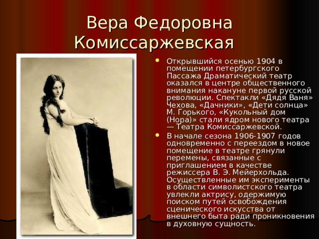 Вера Федоровна Комиссаржевская Открывшийся осенью 1904 в помещении петербургского Пассажа Драматический театр оказался в центре общественного внимания накануне первой русской революции. Спектакли «Дядя Ваня» Чехова, «Дачники», «Дети солнца» М. Горького, «Кукольный дом (Нора)» стали ядром нового театра — Театра Комиссаржевской. В начале сезона 1906-1907 годов одновременно с переездом в новое помещение в театре грянули перемены, связанные с приглашением в качестве режиссера В. Э. Мейерхольда. Осуществленные им эксперименты в области символистского театра увлекли актрису, одержимую поиском путей освобождения сценического искусства от внешнего быта ради проникновения в духовную сущность. 