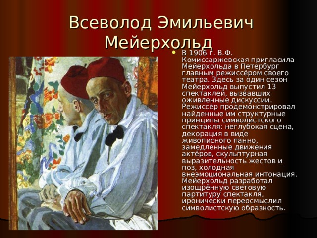  Всеволод Эмильевич Мейерхольд В 1906 г. В.Ф. Комиссаржевская пригласила Мейерхольда в Петербург главным режиссёром своего театра. Здесь за один сезон Мейерхольд выпустил 13 спектаклей, вызвавших оживленные дискуссии. Режиссёр продемонстрировал найденные им структурные принципы символистского спектакля: неглубокая сцена, декорация в виде живописного панно, замедленные движения актёров, скульптурная выразительность жестов и поз, холодная внеэмоциональная интонация. Мейерхольд разработал изощрённую световую партитуру спектакля, иронически переосмыслил символистскую образность. 