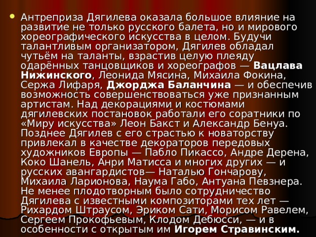 Антреприза Дягилева оказала большое влияние на развитие не только русского балета, но и мирового хореографического искусства в целом. Будучи талантливым организатором, Дягилев обладал чутьём на таланты, взрастив целую плеяду одарённых танцовщиков и хореографов — Вацлава Нижинского , Леонида Мясина, Михаила Фокина, Сержа Лифаря, Джорджа Баланчина — и обеспечив возможность совершенствоваться уже признанным артистам. Над декорациями и костюмами дягилевских постановок работали его соратники по «Миру искусства» Леон Бакст и Александр Бенуа. Позднее Дягилев с его страстью к новаторству привлекал в качестве декораторов передовых художников Европы — Пабло Пикассо, Андре Дерена, Коко Шанель, Анри Матисса и многих других — и русских авангардистов— Наталью Гончарову, Михаила Ларионова, Наума Габо, Антуана Певзнера. Не менее плодотворным было сотрудничество Дягилева с известными композиторами тех лет — Рихардом Штраусом, Эриком Сати, Морисом Равелем, Сергеем Прокофьевым, Клодом Дебюсси, — и в особенности с открытым им Игорем Стравинским. 