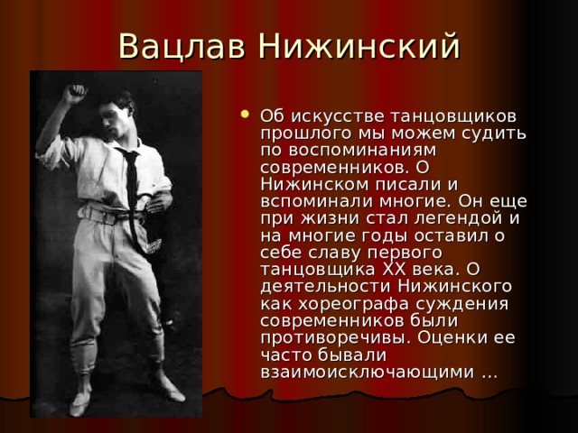 Об искусстве танцовщиков прошлого мы можем судить по воспоминаниям современников. О Нижинском писали и вспоминали многие. Он еще при жизни стал легендой и на многие годы оставил о себе славу первого танцовщика XX века. О деятельности Нижинского как хореографа суждения современников были противоречивы. Оценки ее часто бывали взаимоисключающими … 