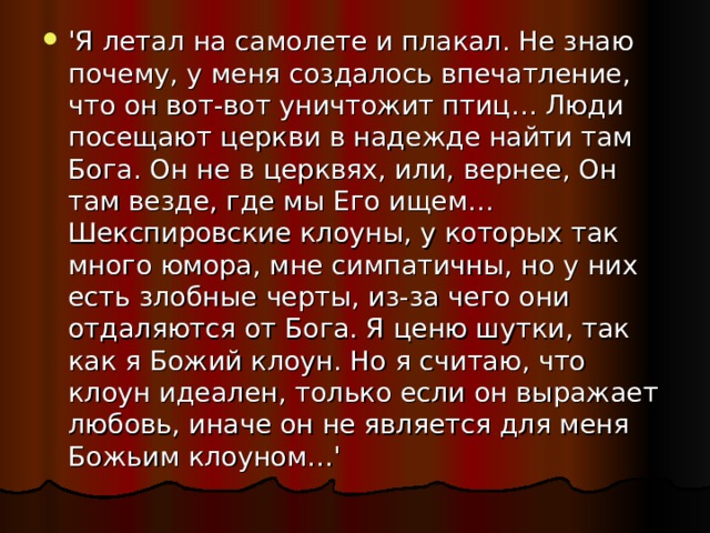 'Я летал на самолете и плакал. Не знаю почему, у меня создалось впечатление, что он вот-вот уничтожит птиц… Люди посещают церкви в надежде найти там Бога. Он не в церквях, или, вернее, Он там везде, где мы Его ищем… Шекспировские клоуны, у которых так много юмора, мне симпатичны, но у них есть злобные черты, из-за чего они отдаляются от Бога. Я ценю шутки, так как я Божий клоун. Но я считаю, что клоун идеален, только если он выражает любовь, иначе он не является для меня Божьим клоуном…' 
