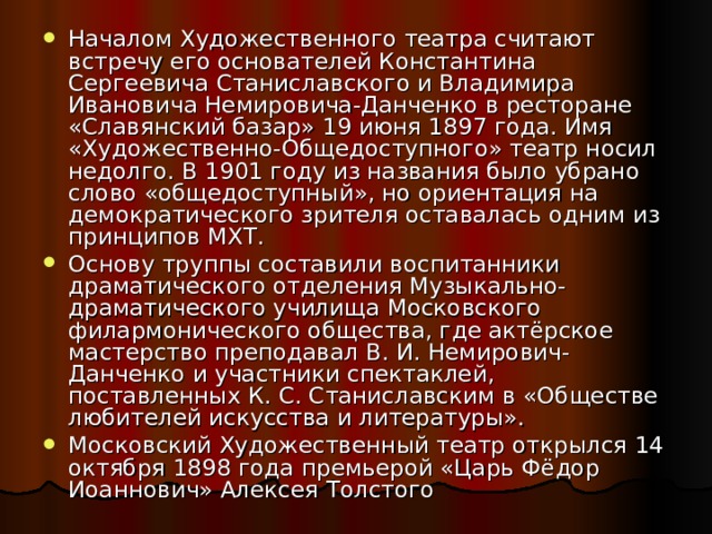 Началом Художественного театра считают встречу его основателей Константина Сергеевича Станиславского и Владимира Ивановича Немировича-Данченко в ресторане «Славянский базар» 19 июня 1897 года. Имя «Художественно-Общедоступного» театр носил недолго. В 1901 году из названия было убрано слово «общедоступный», но ориентация на демократического зрителя оставалась одним из принципов МХТ. Основу труппы составили воспитанники драматического отделения Музыкально-драматического училища Московского филармонического общества, где актёрское мастерство преподавал В. И. Немирович-Данченко и участники спектаклей, поставленных К. С. Станиславским в «Обществе любителей искусства и литературы». Московский Художественный театр открылся 14 октября 1898 года премьерой «Царь Фёдор Иоаннович» Алексея Толстого 