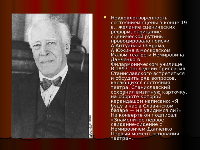 Неудовлетворенность состоянием сцены в конце 19 в., желание сценических реформ, отрицание сценической рутины провоцировало поиски А.Антуана и О.Брама, А.Южина в московском Малом театре и Немировича-Данченко в Филармоническом училище. В 1897 последний пригласил Станиславского встретиться и обсудить ряд вопросов, касающихся состояния театра. Станиславский сохранил визитную карточку, на обороте которой карандашом написано: «Я буду в час в Славянском базаре — не увидимся ли?» На конверте он подписал: «Знаменитое первое свидание-сидение с Немировичем-Данченко Первый момент основания театра». 