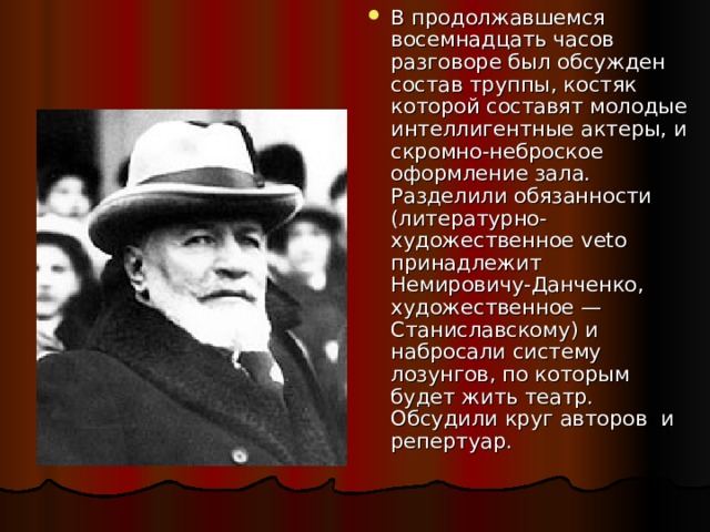 В продолжавшемся восемнадцать часов разговоре был обсужден состав труппы, костяк которой составят молодые интеллигентные актеры, и скромно-неброское оформление зала. Разделили обязанности (литературно-художественное veto принадлежит Немировичу-Данченко, художественное — Станиславскому) и набросали систему лозунгов, по которым будет жить театр. Обсудили круг авторов и репертуар. 
