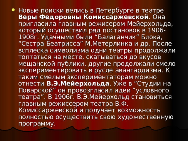 Новые поиски велись в Петербурге в театре Веры Федоровны Комиссаржевской . Она пригласила главным режисером Мейерхольда, который осуществил ряд постановок в 1906-1908г. Удачными были “Балаганчик” Блока, “Сестра Беатрисса” М.Метерлинка и др. После всплеска символизма одни театры продолжали топтаться на месте, скатываться до вкусов мещанской публики, другие продолжали смело экспериментировать в русле авангардизма. К таким смелым экспериментаторам можно отнести В.Э.Мейерхольда . Уже в “Студии на Поварской” он провозгласил идеи “условного театра”. В 1906г. В.Э.Мейерхольд становиться главным режиссером театра В.Ф. Комиссаржевской и получает возможность полностью осуществить свою художественную программу. 