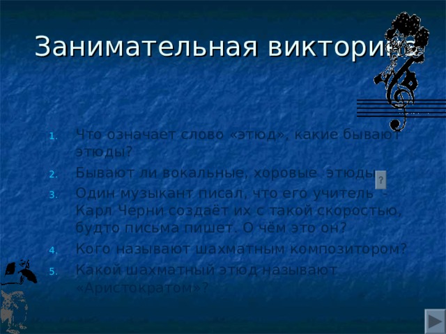 Занимательная викторина Что означает слово «этюд», какие бывают этюды? Бывают ли вокальные, хоровые этюды Один музыкант писал, что его учитель - Карл Черни создаёт их с такой скоростью, будто письма пишет. О чём это он? Кого называют шахматным композитором? Какой шахматный этюд называют «Аристократом»?     