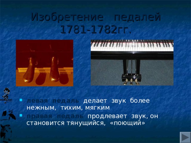 Изобретение педалей  1781-1782гг. левая педаль делает звук более нежным, тихим, мягким правая педаль продлевает звук, он становится тянущийся, «поющий» 