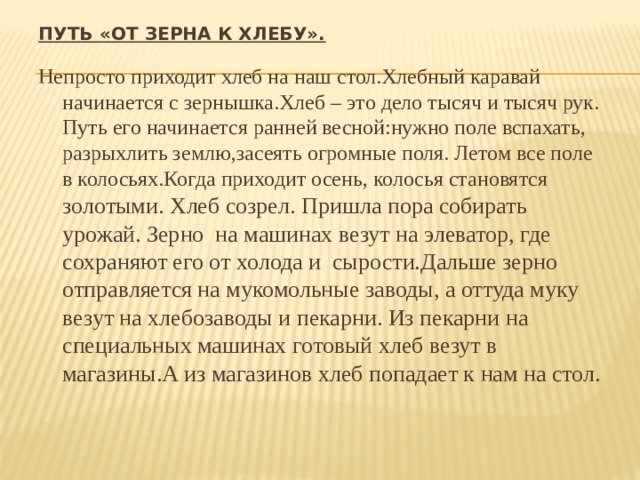 Путь «от зерна к хлебу».   Непросто приходит хлеб на наш стол.Хлебный каравай начинается с зернышка.Хлеб – это дело тысяч и тысяч рук. Путь его начинается ранней весной:нужно поле вспахать, разрыхлить землю,засеять огромные поля. Летом все поле в колосьях.Когда приходит осень, колосья становятся золотыми. Хлеб созрел. Пришла пора собирать урожай. Зерно на машинах везут на элеватор, где сохраняют его от холода и сырости.Дальше зерно отправляется на мукомольные заводы, а оттуда муку везут на хлебозаводы и пекарни. Из пекарни на специальных машинах готовый хлеб везут в магазины.А из магазинов хлеб попадает к нам на стол. 