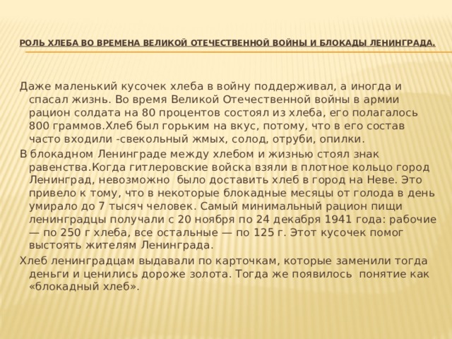  Роль хлеба во времена Великой Отечественной войны и Блокады Ленинграда.   Даже маленький кусочек хлеба в войну поддерживал, а иногда и спасал жизнь. Во время Великой Отечественной войны в армии рацион солдата на 80 процентов состоял из хлеба, его полагалось 800 граммов.Хлеб был горьким на вкус, потому, что в его состав часто входили -свекольный жмых, солод, отруби, опилки. В блокадном Ленинграде между хлебом и жизнью стоял знак равенства.Когда гитлеровские войска взяли в плотное кольцо город Ленинград, невозможно было доставить хлеб в город на Неве. Это привело к тому, что в некоторые блокадные месяцы от голода в день умирало до 7 тысяч человек. Самый минимальный рацион пищи ленинградцы получали с 20 ноября по 24 декабря 1941 года: рабочие — по 250 г хлеба, все остальные — по 125 г. Этот кусочек помог выстоять жителям Ленинграда. Хлеб ленинградцам выдавали по карточкам, которые заменили тогда деньги и ценились дороже золота. Тогда же появилось понятие как «блокадный хлеб». 