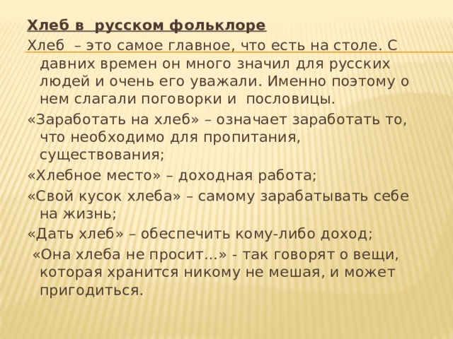 Хлеб в русском фольклоре Хлеб – это самое главное, что есть на столе. С давних времен он много значил для русских людей и очень его уважали. Именно поэтому о нем слагали поговорки и пословицы. «Заработать на хлеб» – означает заработать то, что необходимо для пропитания, существования; «Хлебное место» – доходная работа; «Свой кусок хлеба» – самому зарабатывать себе на жизнь; «Дать хлеб» – обеспечить кому-либо доход;  «Она хлеба не просит…» - так говорят о вещи, которая хранится никому не мешая, и может пригодиться. 