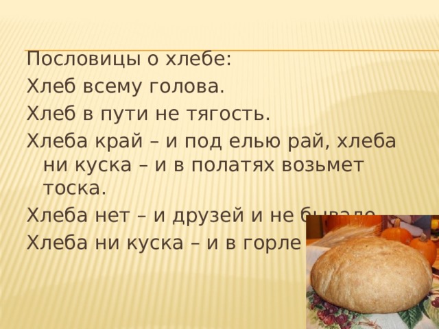 Пословицы о хлебе: Хлеб всему голова. Хлеб в пути не тягость. Хлеба край – и под елью рай, хлеба ни куска – и в полатях возьмет тоска. Хлеба нет – и друзей и не бывало. Хлеба ни куска – и в горле тоска. 