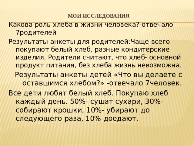Мои исследования Какова роль хлеба в жизни человека?-отвечало 7родителей Результаты анкеты для родителей:Чаще всего покупают белый хлеб, разные кондитерские изделия. Родители считают, что хлеб- основной продукт питания, без хлеба жизнь невозможна. Результаты анкеты детей «Что вы делаете с оставшимся хлебом?» -отвечало 7человек. Все дети любят белый хлеб. Покупаю хлеб каждый день. 50%- сушат сухари, 30%-собирают крошки, 10%- убирают до следующего раза, 10%-доедают. 