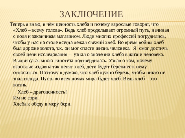 Заключение Теперь я знаю, в чём ценность хлеба и почему взрослые говорят, что «Хлеб – всему голова». Ведь хлеб проделывает огромный путь, начиная с поля и заканчивая магазином. Люди многих профессий потрудились, чтобы у нас на столе всегда лежал свежий хлеб. Во время войны хлеб был дороже золота, т.к. он мог спасти жизнь человека.  Я смог достичь своей цели исследования – узнал о значении хлеба в жизни человека. Выдвинутая мною гипотеза подтвердилась. Узнав о том,   почему взрослые издавна так ценят хлеб, дети будут бережнее к нему относиться. Поэтому я думаю, что хлеб нужно беречь, чтобы никто не знал голода. Пусть во всех домах мира будет хлеб. Ведь хлеб – это жизнь.  Хлеб – драгоценность!  Им не сори.  Хлеба к обеду в меру бери.     