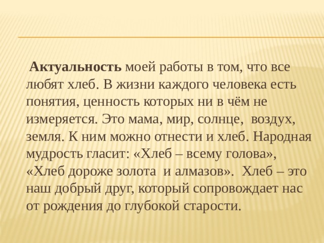  Актуальность  моей работы в том, что все любят хлеб. В жизни каждого человека есть понятия, ценность которых ни в чём не измеряется. Это мама, мир, солнце, воздух, земля. К ним можно отнести и хлеб. Народная мудрость гласит: «Хлеб – всему голова», «Хлеб дороже золота и алмазов». Хлеб – это наш добрый друг, который сопровождает нас от рождения до глубокой старости. 