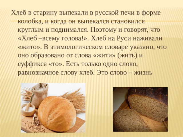 Хлеб в старину выпекали в русской печи в форме колобка, и когда он выпекался становился круглым и поднимался. Поэтому и говорят, что «Хлеб –всему голова!». Хлеб на Руси наживали «жито». В этимологическом словаре указано, что оно образовано от слова «жити» (жить) и суффикса «то». Есть только одно слово, равнозначное слову хлеб. Это слово – жизнь 