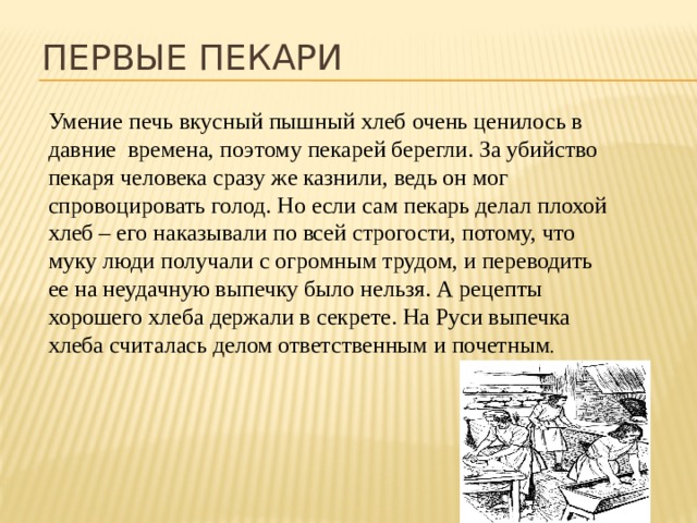 Первые пекари Умение печь вкусный пышный хлеб очень ценилось в давние времена, поэтому пекарей берегли. За убийство пекаря человека сразу же казнили, ведь он мог спровоцировать голод. Но если сам пекарь делал плохой хлеб – его наказывали по всей строгости, потому, что муку люди получали с огромным трудом, и переводить ее на неудачную выпечку было нельзя. А рецепты хорошего хлеба держали в секрете. На Руси выпечка хлеба считалась делом ответственным и почетным . 
