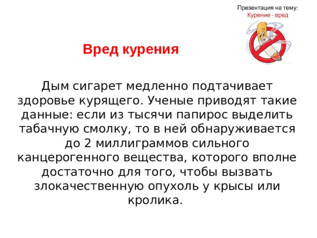 Вред курения Дым сигарет медленно подтачивает здоровье курящего. Ученые приводят такие данные: если из тысячи папирос выделить табачную смолку, то в ней обнаруживается до 2 миллиграммов сильного канцерогенного вещества, которого вполне достаточно для того, чтобы вызвать злокачественную опухоль у крысы или кролика.