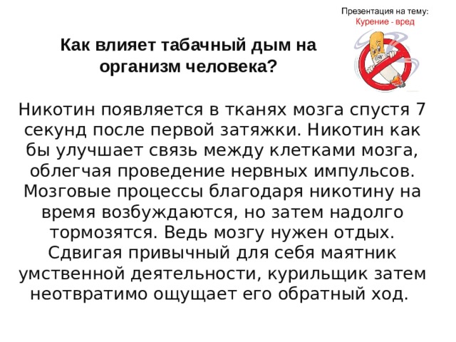 Как влияет табачный дым на организм человека? Никотин появляется в тканях мозга спустя 7 секунд после первой затяжки. Никотин как бы улучшает связь между клетками мозга, облегчая проведение нервных импульсов. Мозговые процессы благодаря никотину на время возбуждаются, но затем надолго тормозятся. Ведь мозгу нужен отдых. Сдвигая привычный для себя маятник умственной деятельности, курильщик затем неотвратимо ощущает его обратный ход.