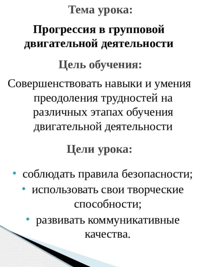 Тема урока: Прогрессия в групповой двигательной деятельности Цель обучения: Совершенствовать навыки и умения преодоления трудностей на различных этапах обучения двигательной деятельности Цели урока: соблюдать правила безопасности; использовать свои творческие способности; развивать коммуникативные качества. 