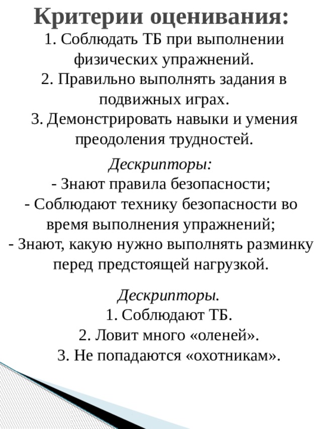 Критерии оценивания: 1. Соблюдать ТБ при выполнении физических упражнений. 2. Правильно выполнять задания в подвижных играх. 3. Демонстрировать навыки и умения преодоления трудностей. Дескрипторы: - Знают правила безопасности; - Соблюдают технику безопасности во время выполнения упражнений; - Знают, какую нужно выполнять разминку перед предстоящей нагрузкой. Дескрипторы. 1. Соблюдают ТБ. 2. Ловит много «оленей». 3. Не попадаются «охотникам». 