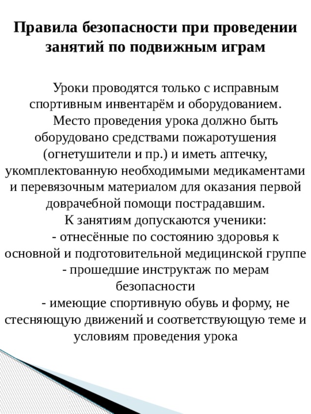 Правила безопасности при проведении занятий по подвижным играм Уроки проводятся только с исправным спортивным инвентарём и оборудованием. Место проведения урока должно быть оборудовано средствами пожаротушения (огнетушители и пр.) и иметь аптечку, укомплектованную необходимыми медикаментами и перевязочным материалом для оказания первой доврачебной помощи пострадавшим. К занятиям допускаются ученики: - отнесённые по состоянию здоровья к основной и подготовительной медицинской группе - прошедшие инструктаж по мерам безопасности - имеющие спортивную обувь и форму, не стесняющую движений и соответствующую теме и условиям проведения урока 