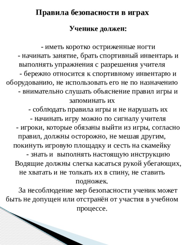 Правила безопасности в играх Ученике должен:  - иметь коротко остриженные ногти - начинать занятие, брать спортивный инвентарь и выполнять упражнения с разрешения учителя - бережно относится к спортивному инвентарю и оборудованию, не использовать его не по назначению - внимательно слушать объяснение правил игры и запоминать их - соблюдать правила игры и не нарушать их - начинать игру можно по сигналу учителя - игроки, которые обязаны выйти из игры, согласно правил, должны осторожно, не мешая другим, покинуть игровую площадку и сесть на скамейку - знать и  выполнять настоящую инструкцию Водящие должны слегка касаться рукой убегающих, не хватать и не толкать их в спину, не ставить подножек. За несоблюдение мер безопасности ученик может быть не допущен или отстранён от участия в учебном процессе.   