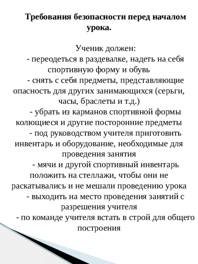 Требования безопасности перед началом урока. Ученик должен: - переодеться в раздевалке, надеть на себя спортивную форму и обувь - снять с себя предметы, представляющие опасность для других занимающихся (серьги, часы, браслеты и т.д.) - убрать из карманов спортивной формы колющиеся и другие посторонние предметы - под руководством учителя приготовить инвентарь и оборудование, необходимые для проведения занятия - мячи и другой спортивный инвентарь положить на стеллажи, чтобы они не раскатывались и не мешали проведению урока - выходить на место проведения занятий с разрешения учителя - по команде учителя встать в строй для общего построения           