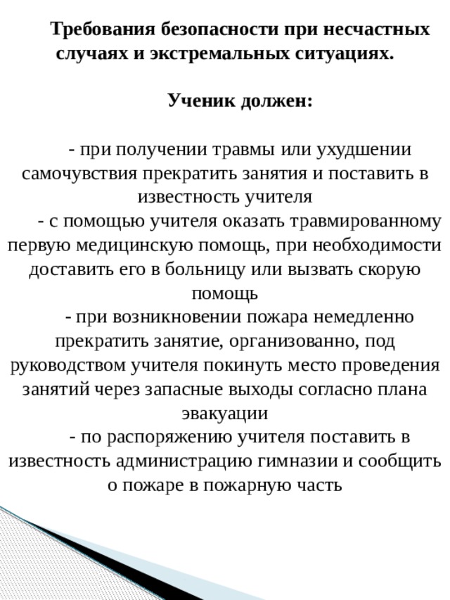 Требования безопасности при несчастных случаях и экстремальных ситуациях. Ученик должен:  - при получении травмы или ухудшении самочувствия прекратить занятия и поставить в известность учителя - с помощью учителя оказать травмированному первую медицинскую помощь, при необходимости доставить его в больницу или вызвать скорую помощь - при возникновении пожара немедленно прекратить занятие, организованно, под руководством учителя покинуть место проведения занятий через запасные выходы согласно плана эвакуации - по распоряжению учителя поставить в известность администрацию гимназии и сообщить о пожаре в пожарную часть   