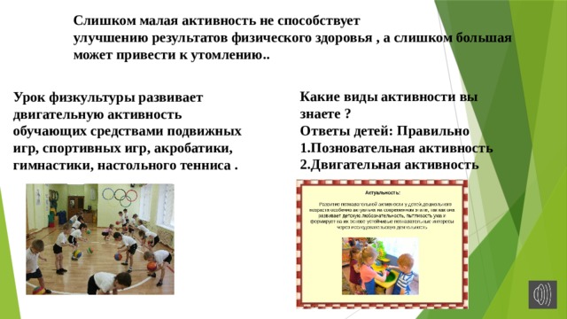 Слишком малая активность не способствует улучшению результатов физического здоровья , а слишком большая может привести к утомлению..   Какие виды активности вы знаете ? Ответы детей: Правильно 1.Позновательная активность 2.Двигательная активность Урок физкультуры развивает двигательную активность обучающих средствами подвижных игр, спортивных игр, акробатики, гимнастики, настольного тенниса . 
