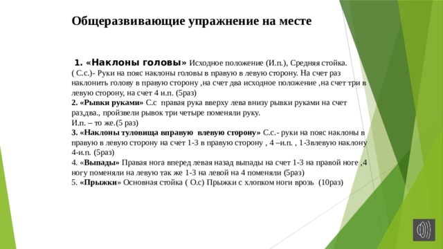 Общеразвивающие упражнение на месте  1. « Наклоны головы » Исходное положение (И.п.), Средняя стойка. ( С.с.)- Руки на пояс наклоны головы в правую в левую сторону. На счет раз наклонить голову в правую сторону ,на счет два исходное положение ,на счет три в левую сторону, на счет 4 и.п. (5раз) 2. «Рывки руками» С.с правая рука вверху лева внизу рывки руками на счет раз,два., пройзвели рывок три четыре поменяли руку. И.п. – то же.(5 раз) 3. «Наклоны туловища вправую влевую сторону» С.с.- руки на пояс наклоны в правую в левую сторону на счет 1-3 в правую сторону , 4 –и.п. , 1-3влевую наклону 4-и.п. (5раз) 4. « Выпады» Правая нога вперед левая назад выпады на счет 1-3 на правой ноге ,4 ногу поменяли на левую так же 1-3 на левой на 4 поменяли (5раз) 5. «Прыжки » Основная стойка ( О.с) Прыжки с хлопком ноги врозь (10раз) 