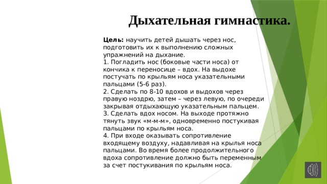 Дыхательная гимнастика. Цель: научить детей дышать через нос, подготовить их к выполнению сложных упражнений на дыхание. 1. Погладить нос (боковые части носа) от кончика к переносице – вдох. На выдохе постучать по крыльям носа указательными пальцами (5-6 раз). 2. Сделать по 8-10 вдохов и выдохов через правую ноздрю, затем – через левую, по очереди закрывая отдыхающую указательным пальцем. 3. Сделать вдох носом. На выходе протяжно тянуть звук «м-м-м», одновременно постукивая пальцами по крыльям носа. 4. При входе оказывать сопротивление входящему воздуху, надавливая на крылья носа пальцами. Во время более продолжительного вдоха сопротивление должно быть переменным за счет постукивания по крыльям носа. 