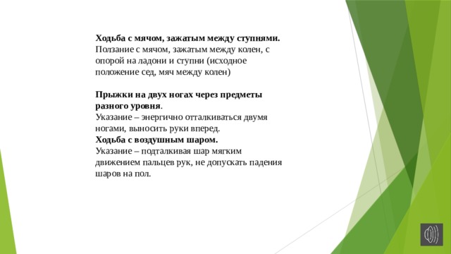 Ходьба с мячом, зажатым между ступнями. Ползание с мячом, зажатым между колен, с опорой на ладони и ступни (исходное положение сед, мяч между колен)  Прыжки на двух ногах через предметы разного уровня . Указание – энергично отталкиваться двумя ногами, выносить руки вперед. Ходьба с воздушным шаром. Указание – подталкивая шар мягким движением пальцев рук, не допускать падения шаров на пол. 