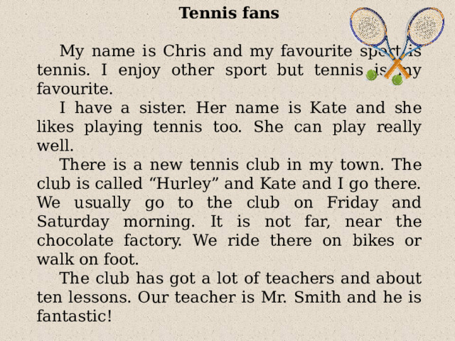 Tennis fans My name is Chris and my favourite sport is tennis. I enjoy other sport but tennis is my favourite. I have a sister. Her name is Kate and she likes playing tennis too. She can play really well. There is a new tennis club in my town. The club is called “Hurley” and Kate and I go there. We usually go to the club on Friday and Saturday morning. It is not far, near the chocolate factory. We ride there on bikes or walk on foot. The club has got a lot of teachers and about ten lessons. Our teacher is Mr. Smith and he is fantastic! 