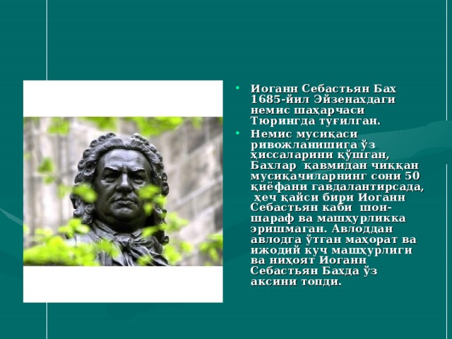 Иоганн Себастьян Бах 1685-йил Эйзенахдаги немис шаҳарчаси Тюрингда туғилган. Немис мусиқаси ривожланишига ўз ҳиссаларини қўшган, Бахлар қавмидан чиққан мусиқачиларнинг сони 50 қиёфани гавдалантирсада, ҳеч қайси бири Иоганн Себастьян каби шон-шараф ва машҳурликка эришмаган. Авлоддан авлодга ўтган маҳорат ва ижодий куч машҳурлиги ва ниҳоят Иоганн Себастьян Бахда ўз аксини топди. 