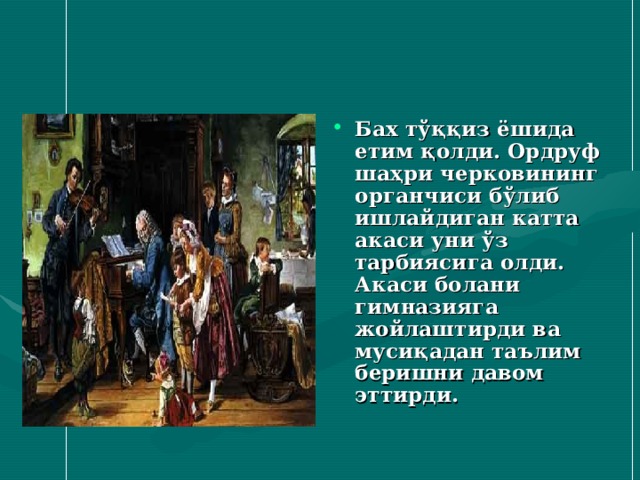 Бах тўққиз ёшида етим қолди. Ордруф шаҳри черковининг органчиси бўлиб ишлайдиган катта акаси уни ўз тарбиясига олди. Акаси болани гимназияга жойлаштирди ва мусиқадан таълим беришни давом эттирди. 