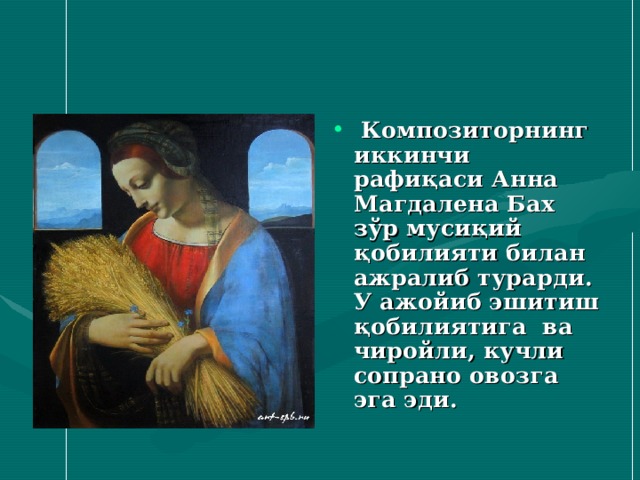 Композиторнинг иккинчи рафиқаси Анна Магдалена Бах зўр мусиқий қобилияти билан ажралиб турарди. У ажойиб эшитиш қобилиятига ва чиройли , кучли сопрано овозга эга эди.  