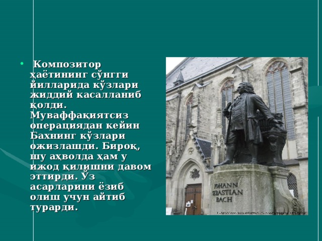  Композитор ҳаётининг сўнгги йилларида кўзлари жиддий касалланиб қолди. Муваффақиятсиз операциядан кейин Бахнинг кўзлари ожизлашди. Бироқ, шу аҳволда ҳам у ижод қилишни давом эттирди. Ўз асарларини ёзиб олиш учун айтиб турарди. 