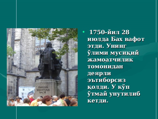  1750 - йил 28 июлда Бах вафот этди. Унинг ўлими мусиқий жамоатчилик томонидан деярли эътиборсиз қолди. У кўп ўтмай унутилиб кетди. 
