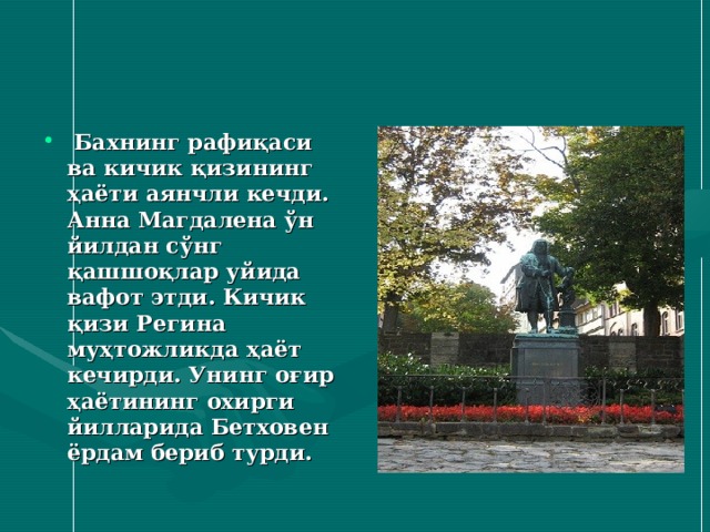  Бахнинг рафиқаси ва кичик қизининг ҳаёти аянчли кечди. Анна Магдалена ўн йилдан сўнг қашшоқлар уйида вафот этди. Кичик қизи Регина муҳтожликда ҳаёт кечирди. Унинг оғир ҳаётининг охирги йилларида Бетховен ёрдам бериб турди.  