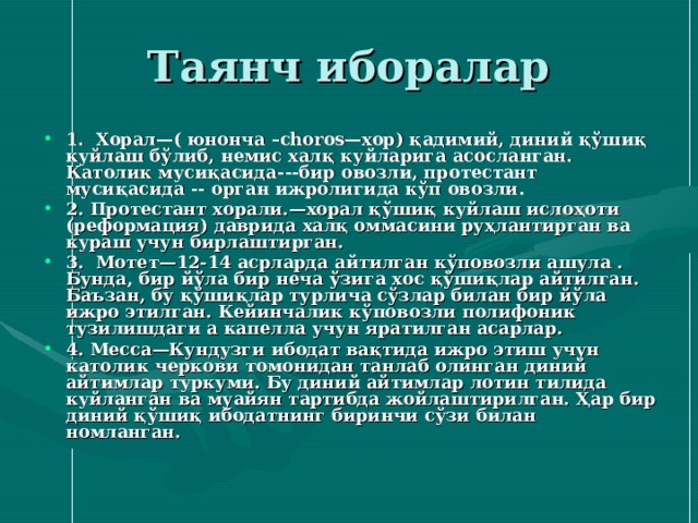 Таянч иборалар 1. Хорал—( юнонча –choros—хор) қадимий, диний қўшиқ куйлаш бўлиб, немис халқ куйларига асосланган. Католик мусиқасида --- бир овозли , протестант мусиқасида -- орган ижролигида кўп овозли. 2. Протестант хорали. — хорал қўшиқ куйлаш ислоҳоти (реформация) даврида халқ оммасини руҳлантирган ва кураш учун бирлаштирган. 3. Мотет — 12 - 14 асрларда айтилган кўповозли ашула . Бунда, бир йўла бир неча ўзига хос қўшиқлар айтилган. Баъзан, бу қўшиқлар турлича сўзлар билан бир йўла ижро этилган. Кейинчалик кўповозли полифоник тузилишдаги а капелла учун яратилган асарлар. 4. Месса—Кундузги ибодат вақтида ижро этиш учун католик черкови томонидан танлаб олинган диний айтимлар туркуми. Бу диний айтимлар лотин тилида куйланган ва муайян тартибда жойлаштирилган. Ҳар бир диний қўшиқ ибодатнинг биринчи сўзи билан номланган. 