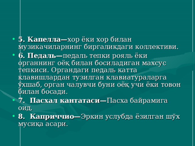5. Капелла— хор ёки хор билан музикачиларнинг биргаликдаги коллективи. 6. Педаль — педаль тепки рояль ёки органнинг оёқ билан босиладиган махсус тепкиси. Органдаги педаль катта клавишлардан тузилган клавиатураларга ўхшаб, орган чалувчи буни оёқ учи ёки товон билан босади. 7. Пасхал кантатаси — Пасха байрамига оид. 8. Каприччио— Эркин услубда ёзилган шўх мусиқа асари. 