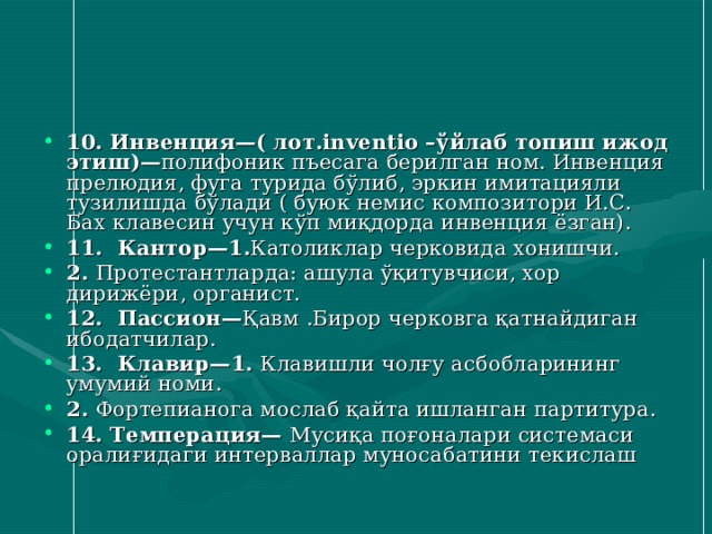10. Инвенция—( лот.inventio –ўйлаб топиш ижод этиш)— полифоник пъесага берилган ном. Инвенция прелюдия, фуга турида бўлиб, эркин имитацияли тузилишда бўлади ( буюк немис композитори И.С. Бах клавесин учун кўп миқдорда инвенция ёзган). 11. Кантор — 1. Католиклар черковида хонишчи. 2. Протестантларда: ашула ўқитувчиси, хор дирижёри , органист . 12. Пассион — Қавм .Бирор черковга қатнайдиган ибодатчилар. 13. Клавир — 1. Клавишли чолғу асбобларининг умумий номи. 2. Фортепианога мослаб қайта ишланган партитура. 14. Темперация —  Мусиқа поғоналари системаси оралиғидаги интерваллар муносабатини текислаш 