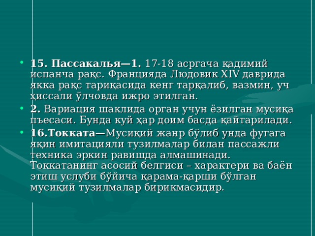 15. Пассакалья—1. 17 - 18 асргача қадимий испанча рақс. Францияда Людовик XIV даврида якка рақс тариқасида кенг тарқалиб, вазмин, уч ҳиссали ўлчовда ижро этилган. 2. Вариация шаклида орган учун ёзилган мусиқа пъесаси. Бунда куй ҳар доим басда қайтарилади. 16 .Токката — Мусиқий жанр бўлиб унда фугага яқин имитацияли тузилмалар билан пассажли техника эркин равишда алмашинади. Токкатанинг асосий белгиси – характери ва баён этиш услуби бўйича қарама-қарши бўлган мусиқий тузилмалар бирикмасидир. 