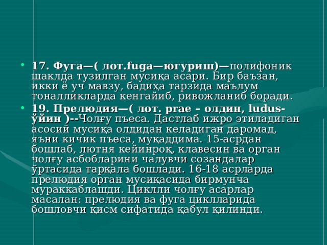 17. Фуга—( лот.fuga—югуриш)— полифоник шаклда тузилган мусиқа асари. Бир баъзан, икки ё уч мавзу, бадиҳа тарзида маълум тоналликларда кенгайиб, ривожланиб боради. 19. Прелюдия—( лот. prae – олдин, ludus- ўйин )-- Чолғу пъеса. Дастлаб ижро этиладиган асосий мусиқа олдидан келадиган даромад, яъни кичик пъеса, муқаддима. 15-асрдан бошлаб, лютня кейинроқ, клавесин ва орган чолғу асбобларини чалувчи созандалар ўртасида тарқала бошлади. 16-18 асрларда прелюдия орган мусиқасида бирмунча мураккаблашди. Циклли чолғу асарлар масалан: прелюдия ва фуга циклларида бошловчи қисм сифатида қабул қилинди. 